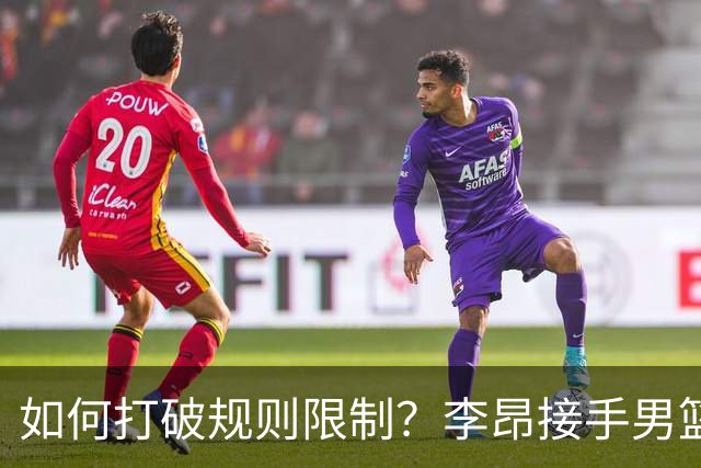 如何打破规则限制？李昂接手男篮望成为黑马